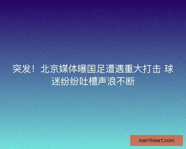 突发！北京媒体曝国足遭遇重大打击 球迷纷纷吐槽声浪不断
