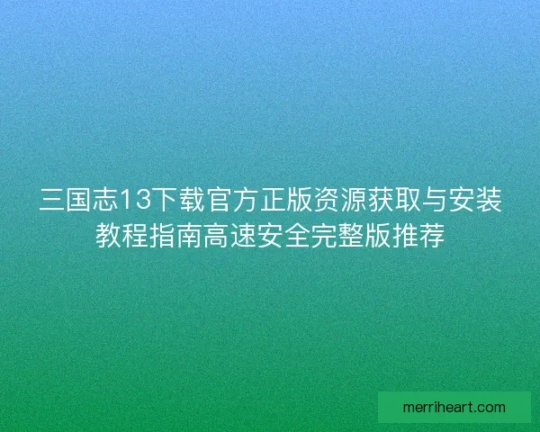 三国志13下载官方正版资源获取与安装教程指南高速安全完整版推荐