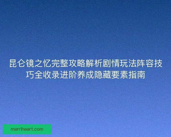 昆仑镜之忆完整攻略解析剧情玩法阵容技巧全收录进阶养成隐藏要素指南