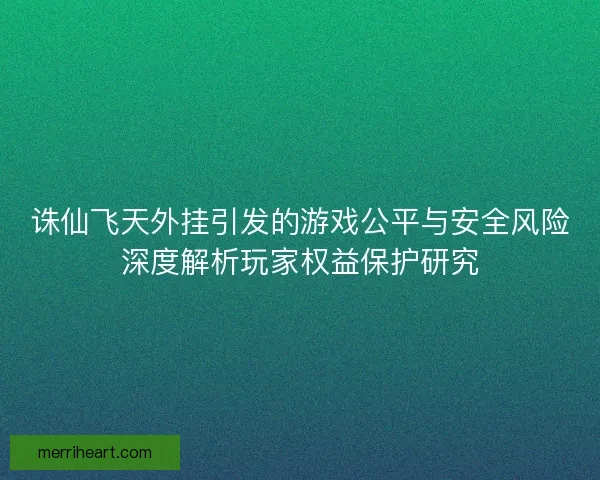 诛仙飞天外挂引发的游戏公平与安全风险深度解析玩家权益保护研究
