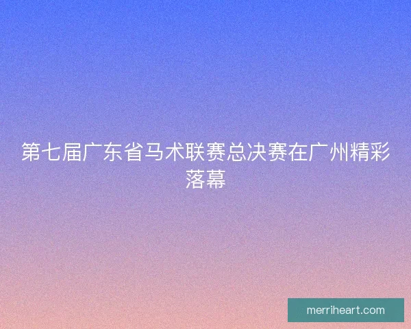 第七届广东省马术联赛总决赛在广州精彩落幕