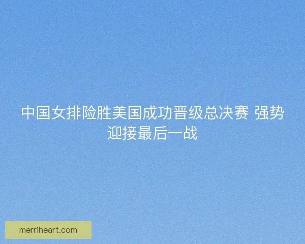 中国女排险胜美国成功晋级总决赛 强势迎接最后一战