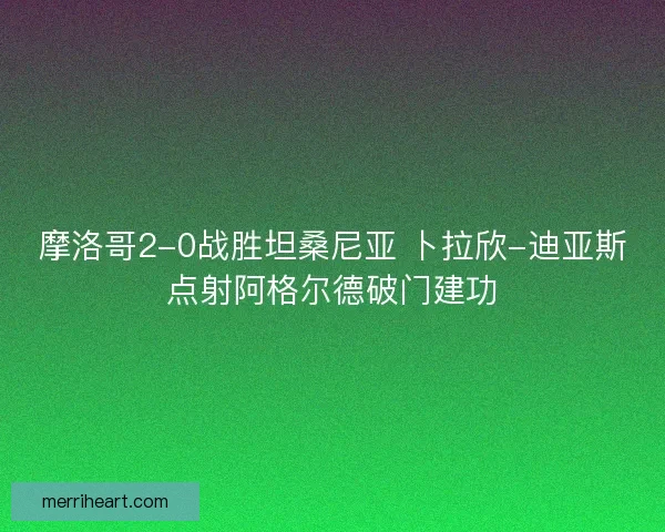 摩洛哥2-0战胜坦桑尼亚 卜拉欣-迪亚斯点射阿格尔德破门建功