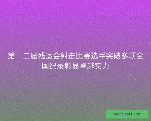 第十二届残运会射击比赛选手突破多项全国纪录彰显卓越实力