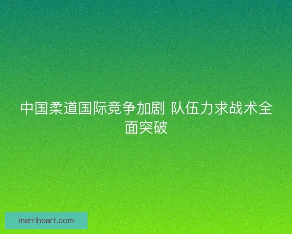 中国柔道国际竞争加剧 队伍力求战术全面突破
