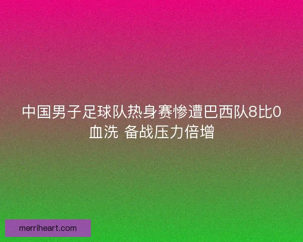 中国男子足球队热身赛惨遭巴西队8比0血洗 备战压力倍增