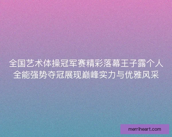 全国艺术体操冠军赛精彩落幕王子露个人全能强势夺冠展现巅峰实力与优雅风采