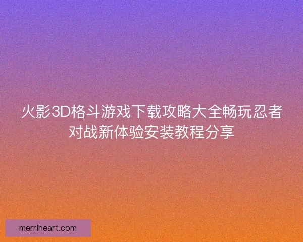 火影3D格斗游戏下载攻略大全畅玩忍者对战新体验安装教程分享