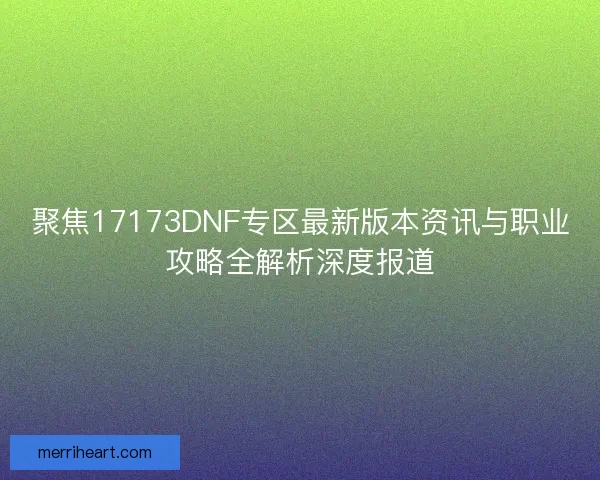 聚焦17173DNF专区最新版本资讯与职业攻略全解析深度报道