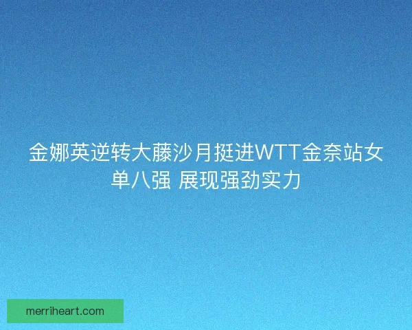 金娜英逆转大藤沙月挺进WTT金奈站女单八强 展现强劲实力