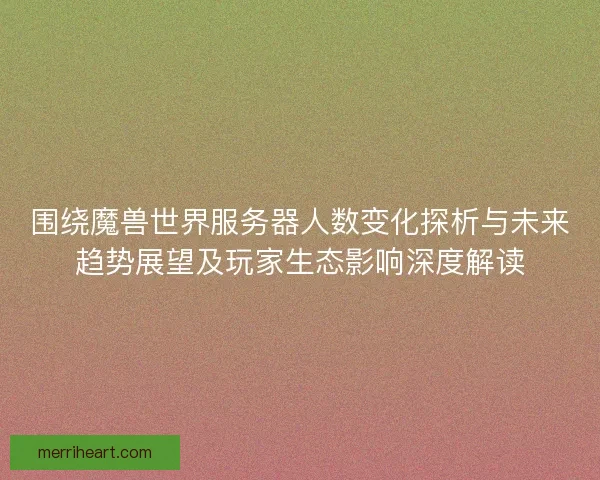 围绕魔兽世界服务器人数变化探析与未来趋势展望及玩家生态影响深度解读