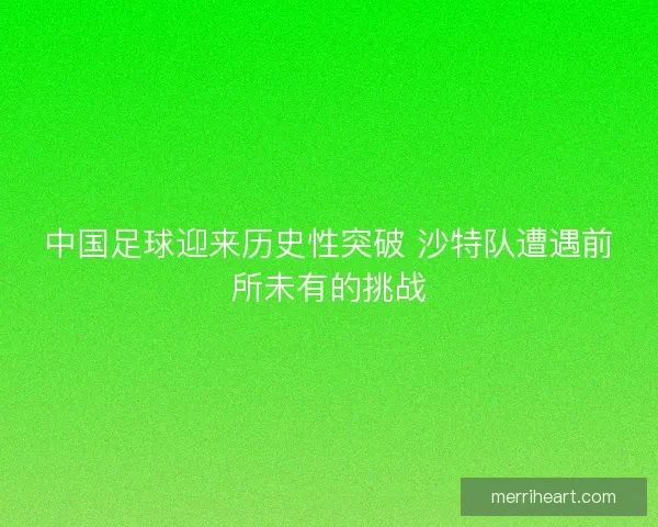 中国足球迎来历史性突破 沙特队遭遇前所未有的挑战