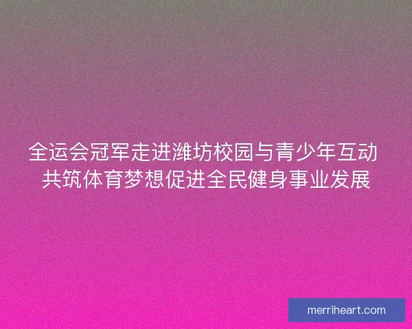 全运会冠军走进潍坊校园与青少年互动 共筑体育梦想促进全民健身事业发展