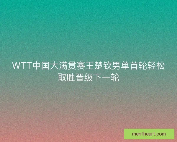 WTT中国大满贯赛王楚钦男单首轮轻松取胜晋级下一轮